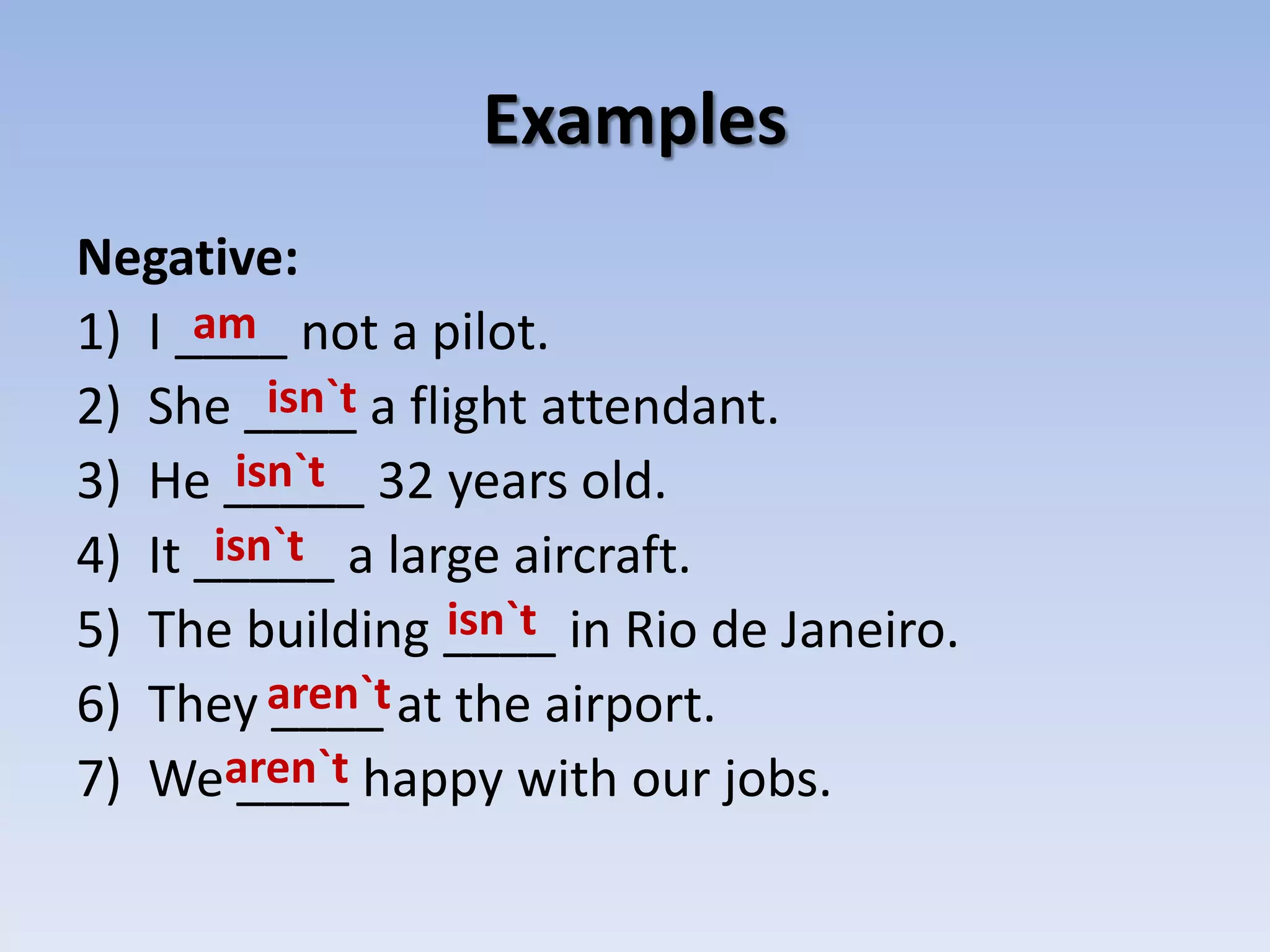 ExamplesNegative:I ____ not a pilot.She ____ a flight attendant.He _____ 32 years old.It _____ a large aircraft.The building ____ in Rio de Janeiro.They ____ at the airport.We ____ happy with our jobs.amisn`tisn`tisn`tisn`taren`taren`t