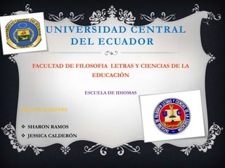 UNIVERSIDAD CENTRAL
          DEL ECUADOR

   FACULTAD DE FILOSOFIA LETRAS Y CIENCIAS DE LA
                       EDUCACIÓN

                     ESCUELA DE IDIOMAS


QUINTO SEMESTRE


 SHARON RAMOS
 JESSICA CALDERÓN
 