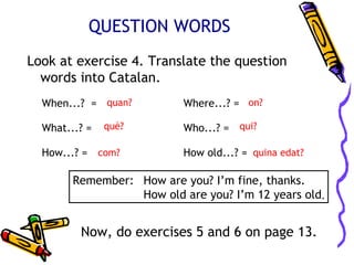QUESTION WORDS
Look at exercise 4. Translate the question
  words into Catalan.
  When...? = quan?         Where...? = on?

  What...? =   què?        Who...? = qui?

  How...? = com?           How old...? = quina edat?

        Remember: How are you? I’m fine, thanks.
                  How old are you? I’m 12 years old.


         Now, do exercises 5 and 6 on page 13.
 