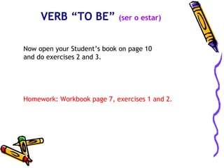 VERB “TO BE”           (ser o estar)



Now open your Student’s book on page 10
and do exercises 2 and 3.




Homework: Workbook page 7, exercises 1 and 2.
 