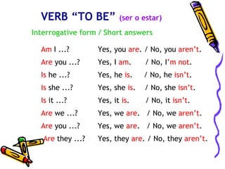 VERB “TO BE”            (ser o estar)
Interrogative form / Short answers

  Am I ...?        Yes, you are. / No, you aren’t.
  Are you ...?     Yes, I am.     / No, I’m not.
  Is he ...?       Yes, he is.    / No, he isn’t.
  Is she ...?      Yes, she is.   / No, she isn’t.
  Is it ...?       Yes, it is.    / No, it isn’t.
  Are we ...?      Yes, we are. / No, we aren’t.
  Are you ...?     Yes, we are. / No, we aren’t.
   Are they ...?   Yes, they are. / No, they aren’t.
 