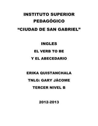 INSTITUTO SUPERIOR
     PEDAGÓGICO

“CIUDAD DE SAN GABRIEL”


         INGLES
      EL VERB TO BE

    Y EL ABECEDARIO



   ERIKA QUISTANCHALA

   TNLG: GARY JÁCOME

     TERCER NIVEL B



        2012-2013
 