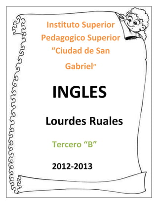 Instituto Superior
Pedagogico Superior
  “Ciudad de San
     Gabriel”


  INGLES
 Lourdes Ruales
  Tercero “B”

  2012-2013
 