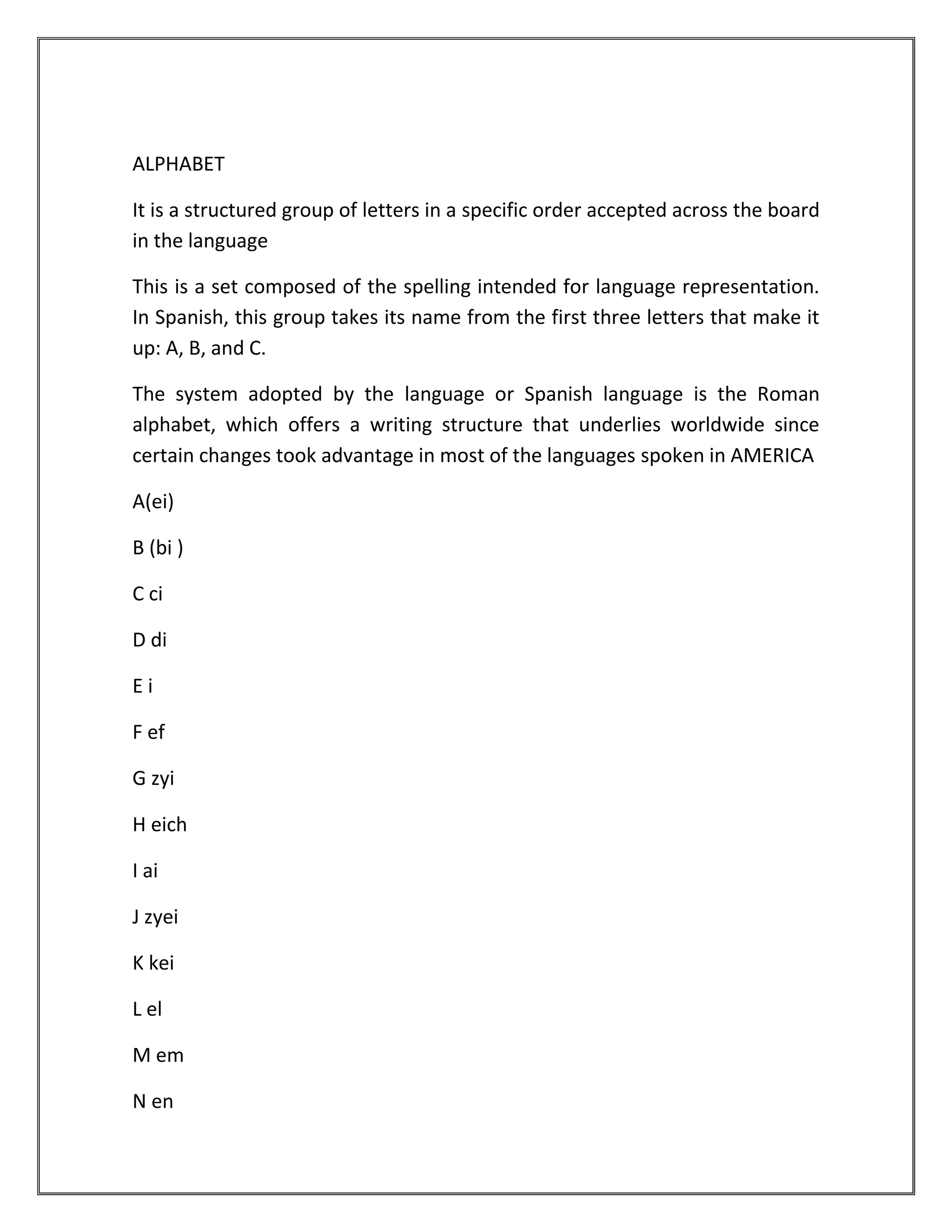 ALPHABET

It is a structured group of letters in a specific order accepted across the board
in the language

This is a set composed of the spelling intended for language representation.
In Spanish, this group takes its name from the first three letters that make it
up: A, B, and C.

The system adopted by the language or Spanish language is the Roman
alphabet, which offers a writing structure that underlies worldwide since
certain changes took advantage in most of the languages spoken in AMERICA

A(ei)

B (bi )

C ci

D di

Ei

F ef

G zyi

H eich

I ai

J zyei

K kei

L el

M em

N en
 