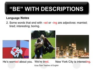 “BE” WITH DESCRIPTIONS
  Language Notes
  2. Some words that end with –ed or –ing are adjectives: married;
     tired; interesting; boring.




He’s worried about you. We’re tired.            New York City is interesting.
                        Uzay Özer Teacher of English
 