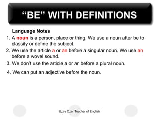 “BE” WITH DEFINITIONS
   Language Notes
1. A noun is a person, place or thing. We use a noun after be to
   classify or define the subject.
2. We use the article a or an before a singular noun. We use an
   before a wovel sound.
3. We don’t use the article a or an before a plural noun.
4. We can put an adjective before the noun.




                        Uzay Özer Teacher of English
 