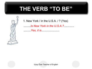 THE VERB “TO BE”
 1. New York / in the U.S.A. / ? (Yes)
 .........Is New York in the U.S.A.?.............
 .........Yes, it is.......................




             Uzay Özer Teacher of English
 