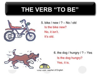 THE VERB “TO BE”
        5. bike / new / ? – No / old
           Is the bike new?
            No, it isn’t.
            It’s old.




                      6. the dog / hungry / ? – Yes
                         Is the dog hungry?
                         Yes, it is.

    Uzay Özer Teacher of English
 