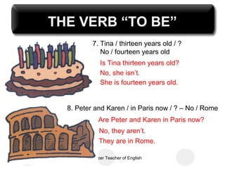 THE VERB “TO BE”
           7. Tina / thirteen years old / ?
              No / fourteen years old
               Is Tina thirteen years old?
               No, she isn’t.
               She is fourteen years old.


  8. Peter and Karen / in Paris now / ? – No / Rome
              Are Peter and Karen in Paris now?
              No, they aren’t.
              They are in Rome.

       Uzay Özer Teacher of English
 