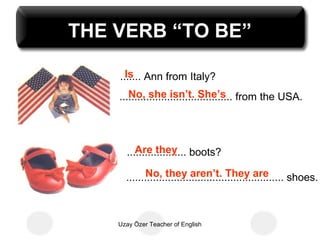 THE VERB “TO BE”

      Is
    ....... Ann from Italy?
       No, she isn’t. She’s
    ...................................... from the USA.



         Are they
      .................... boots?
            No, they aren’t. They are
      ..................................................... shoes.



    Uzay Özer Teacher of English
 