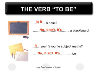 THE VERB “TO BE”
      Is it
   ............. a desk?

          No, it isn’t. It’s
   ........................................ a blackboard.



      Is
   ........ your favourite subject maths?

        No, it isn’t. It’s
   .......................................... Art.



      Uzay Özer Teacher of English
 