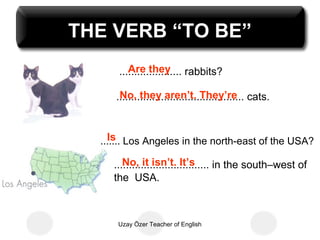 THE VERB “TO BE”
         Are they
      ..................... rabbits?

      No, they aren’t. They’re
     ........................................... cats.


    Is
  ....... Los Angeles in the north-east of the USA?

        No, it isn’t. It’s
     ................................ in the south–west of
     the USA.



      Uzay Özer Teacher of English
 