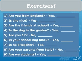 1) Are you from England? - Yes, _________
2) Is she nice? - Yes, ________
3) Are the friends at school? - Yes, ______
4) Is the dog in the garden? - Yes, _______
5) Are you 12? - No, _______
6) Is your school bag black? - Yes, ______
7) Is he a teacher? - Yes, ______
8) Are your parents from Italy? - No, ______
9) Are we students? - Yes, ______
Exercises!
 