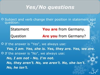  Subject and verb change their position in statement and
question:
 If the answer is "Yes", we always use:
Yes, I am. Yes, she is. Yes, they are. Yes, we are.
 If the answer is "No", we always use:
No, I am not - No, I'm not.
No, they aren’t. No, we aren’t. No, she isn’t.
No, he isn’t.
Yes/No questions
Statement You are from Germany.
Question Are you from Germany?
 