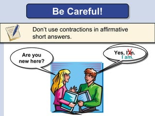 Yes,Yes,
Yes, I’m.Yes, I’m.
Don’t use contractions in affirmative
short answers.
Be Careful!
Are you
new here?
Are you
new...