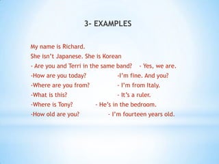 3- EXAMPLES
My name is Richard.

She isn’t Japanese. She is Korean
- Are you and Terri in the same band?

- Yes, we are.

-How are you today?

-I’m fine. And you?

-Where are you from?

- I’m from Italy.

-What is this?

- It’s a ruler.

-Where is Tony?
-How old are you?

- He’s in the bedroom.
- I’m fourteen years old.

 