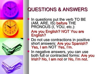 QUESTIONS & ANSWERSQUESTIONS & ANSWERS
 In questions put the verb TO BEIn questions put the verb TO BE
(AM, ARE, IS)(AM, ARE, IS) beforebefore THETHE
PRONOUS (I, YOU, etc.):PRONOUS (I, YOU, etc.):
Are you English? NOT You areAre you English? NOT You are
English?English?
 Do not use contractions in positiveDo not use contractions in positive
short answers:short answers: Are you Spanish?Are you Spanish?
Yes, I amYes, I am NOTNOT Yes, I’m.Yes, I’m.
 In negative answers, you can useIn negative answers, you can use
both full or contracted forms:both full or contracted forms: Are youAre you
Irish? No, I am notIrish? No, I am not oror No, I’m not.No, I’m not.
 