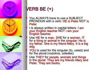 VERB BE (+)VERB BE (+)
 You ALWAYS have to use a SUBJECTYou ALWAYS have to use a SUBJECT
PRONOUN with a verb:PRONOUN with a verb: HE is PeterHE is Peter NOTNOT isis
PeterPeter
 II is always written in capital letters:is always written in capital letters: I amI am
your English teacheryour English teacher NOTNOT i am youri am your
English teacher.English teacher.
 UseUse HEHE for afor a manman,, SHESHE for afor a womanwoman,, ITIT
for afor a thingthing oror animalanimal in thein the singular: He issingular: He is
my father. She is my friend Mary. It is a bigmy father. She is my friend Mary. It is a big
dogdog..
 YOUYOU is used for the singular (tú, usted) andis used for the singular (tú, usted) and
for the plural (vosotros, ustedes)for the plural (vosotros, ustedes)
 UseUse THEYTHEY forfor peoplepeople,, animalsanimals andand thingsthings
in thein the plural: They are my friends Mary andplural: They are my friends Mary and
Peter. They are booksPeter. They are books..
 