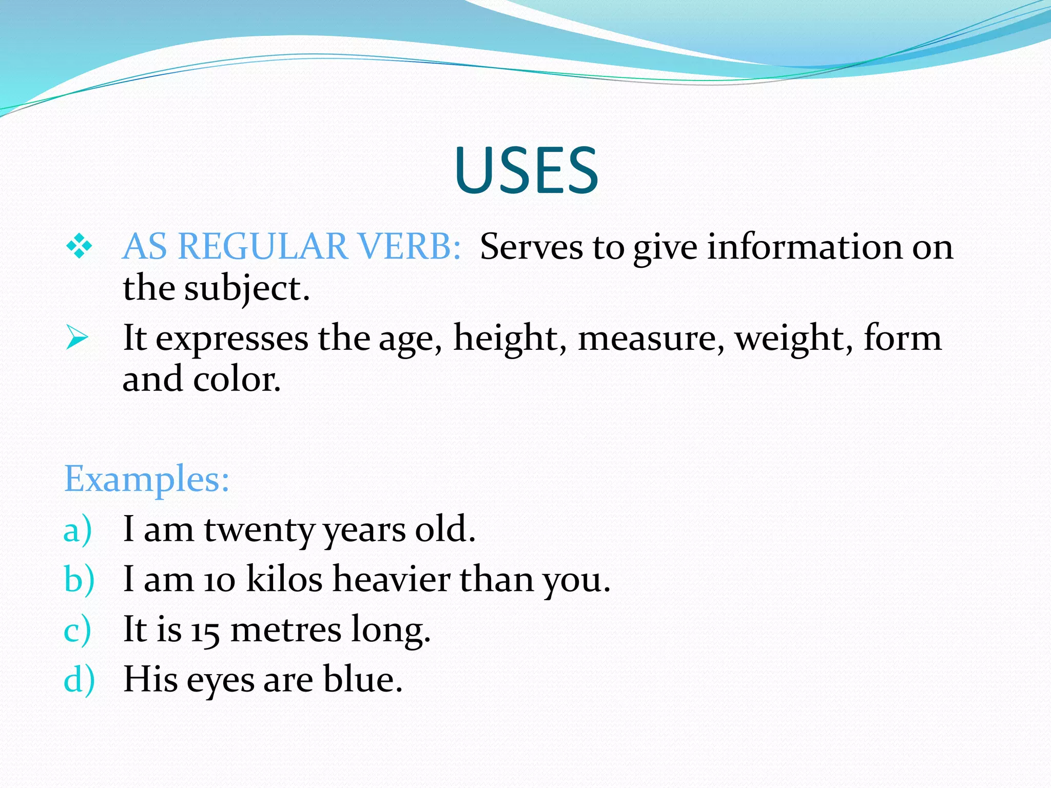 USES
 AS REGULAR VERB: Serves to give information on
the subject.
 It expresses the age, height, measure, weight, form
and color.
Examples:
a) I am twenty years old.
b) I am 10 kilos heavier than you.
c) It is 15 metres long.
d) His eyes are blue.
 