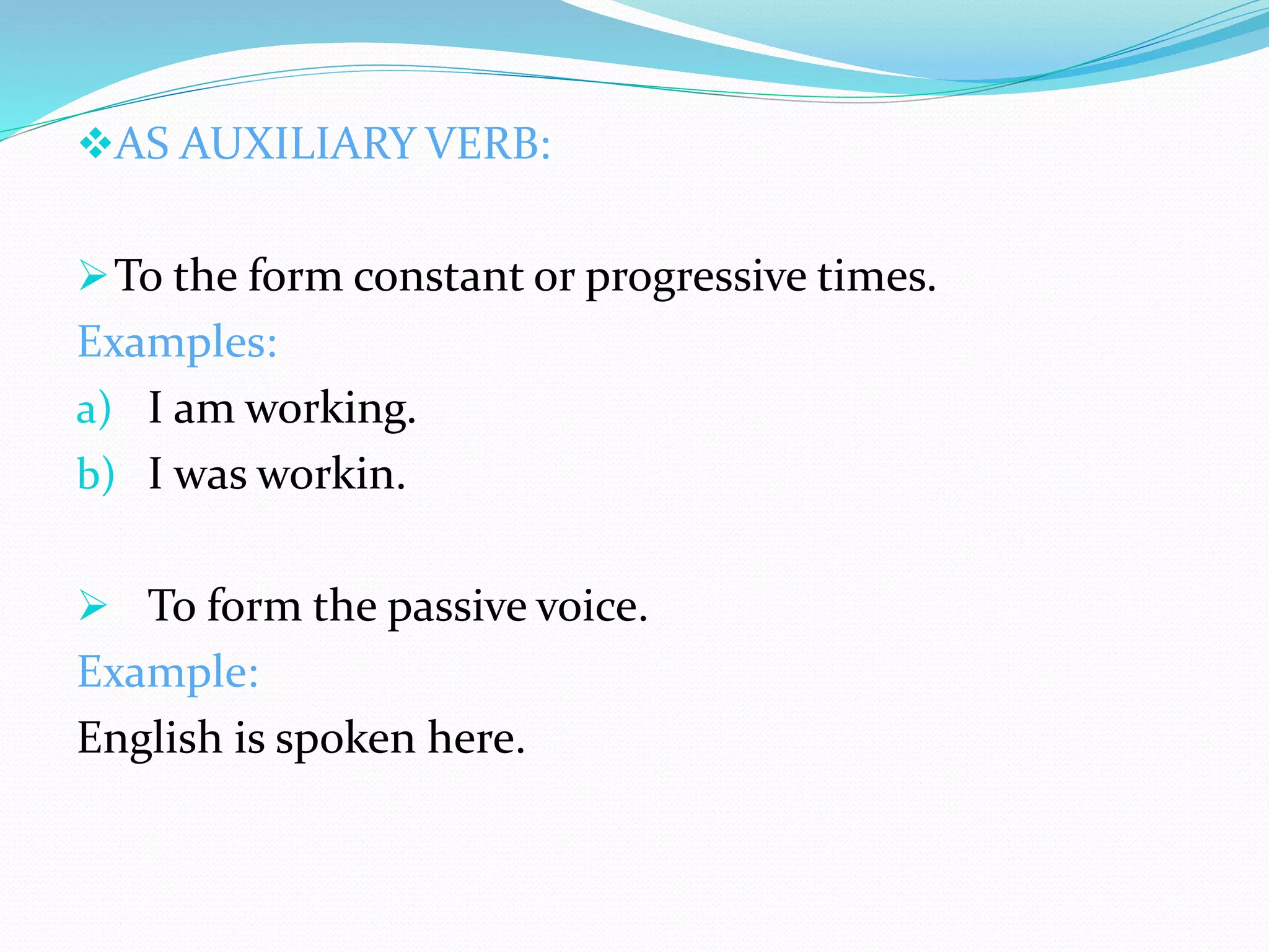 AS AUXILIARY VERB:
To the form constant or progressive times.
Examples:
a) I am working.
b) I was workin.
 To form the passive voice.
Example:
English is spoken here.
 