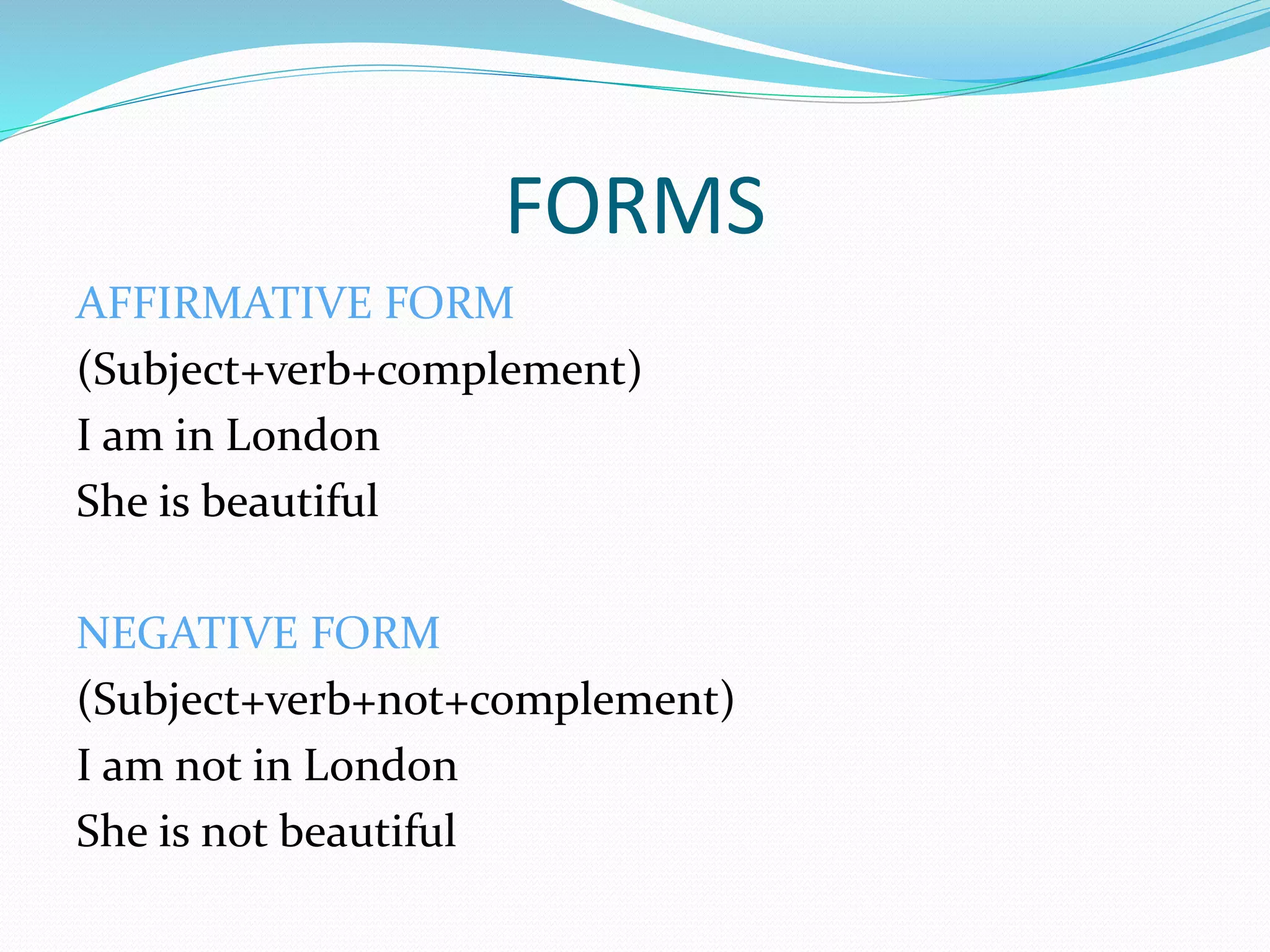 FORMS
AFFIRMATIVE FORM
(Subject+verb+complement)
I am in London
She is beautiful
NEGATIVE FORM
(Subject+verb+not+complement)
I am not in London
She is not beautiful
 