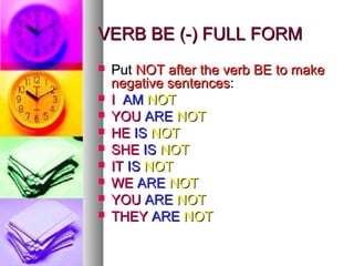 VVEERRBB BBEE ((--)) FFUULLLL FFOORRMM 
 PPuutt NNOOTT aafftteerr tthhee vveerrbb BBEE ttoo mmaakkee 
nneeggaattiivvee sseenntteenncceess:: 
 II AAMM NNOOTT 
 YYOOUU AARREE NNOOTT 
 HHEE IISS NNOOTT 
 SSHHEE IISS NNOOTT 
 IITT IISS NNOOTT 
 WWEE AARREE NNOOTT 
 YYOOUU AARREE NNOOTT 
 TTHHEEYY AARREE NNOOTT 
 