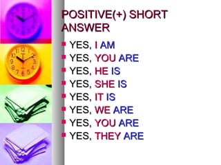PPOOSSIITTIIVVEE((++)) SSHHOORRTT 
AANNSSWWEERR 
 YYEESS,, II AAMM 
 YYEESS,, YYOOUU AARREE 
 YYEESS,, HHEE IISS 
 YYEESS,, SSHHEE IISS 
 YYEESS,, IITT IISS 
 YYEESS,, WWEE AARREE 
 YYEESS,, YYOOUU AARREE 
 YYEESS,, TTHHEEYY AARREE 
 