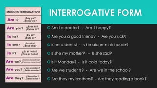 INTERROGATIVE FORM
 Am I a doctor? - Am I happy?
 Are you a good friend? - Are you sick?
 Is he a dentist - Is he alone in his house?
 Is she my mother? - Is she sad?
 Is it Monday? - Is it cold today?
 Are we students? - Are we in the school?
 Are they my brothers? - Are they reading a book?
 