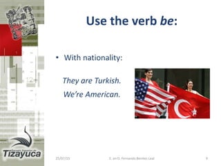Use the verb be:
• With nationality:
They are Turkish.
We’re American.
25/07/15 9E. en D. Fernando Benitez Leal
 