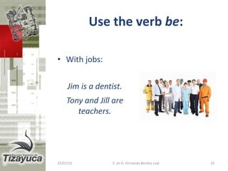 Use the verb be:
• With jobs:
Jim is a dentist.
Tony and Jill are
teachers.
25/07/15 E. en D. Fernando Benitez Leal 10
 