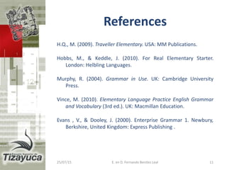 References
H.Q., M. (2009). Traveller Elementary. USA: MM Publications.
Hobbs, M., & Keddle, J. (2010). For Real Elementary Starter.
London: Helbling Languages.
Murphy, R. (2004). Grammar in Use. UK: Cambridge University
Press.
Vince, M. (2010). Elementary Language Practice English Grammar
and Vocabulary (3rd ed.). UK: Macmillan Education.
Evans , V., & Dooley, J. (2000). Enterprise Grammar 1. Newbury,
Berkshire, United Kingdom: Express Publishing .
25/07/15 11E. en D. Fernando Benitez Leal
 