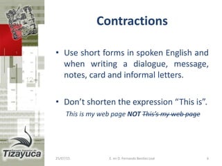 Contractions
• Use short forms in spoken English and
when writing a dialogue, message,
notes, card and informal letters.
• Don’t shorten the expression “This is”.
This is my web page NOT This’s my web page
25/07/15 6E. en D. Fernando Benitez Leal
 