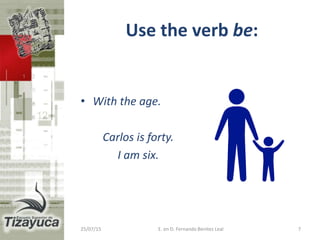 Use the verb be:
• With the age.
Carlos is forty.
I am six.
25/07/15 E. en D. Fernando Benitez Leal 7
 