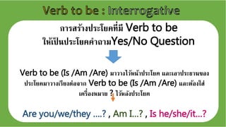 การสร้างประโยคที่มี Verb to be
ให้เป็ นประโยคคาถามYes/No Question
Verb to be (Is /Am /Are) มาวางไว้หน้าประโยค และเเาประธานขเง
ประโยคมาวางเรียงต่เจจาก Verb to be (Is /Am /Are) และต้เงใส่
เครอ่เงหมาย ? ไว้หลังประโยค
Are you/we/they ….? , Am I…? , Is he/she/it…?
 