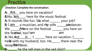 Direction: Complete the conversation.
A: _______ you here on vacation?
B:No. I _______ here for the music festival.
A: It sounds like fun. So, what _______ your job?
B: I ______ a musician, and my wife _______ a dancer.
We _______ here on the festival. _______ you here on
the festival, too?
A: No, I __________. I _______ here on vacation. I_______
here with my husband, too. He______ there near the
reception desk.
B: ______ he the tall man in the red shirt?
Are
am
is
am is are
Are
am
not
am am
is
Is
he is
 