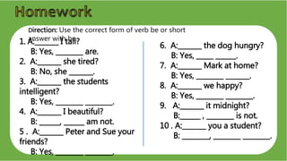 1. A:_______ I tall?
B: Yes, ________ are.
2. A:_______ she tired?
B: No, she _______.
3. A:_______ the students
intelligent?
B: Yes, ________ ________.
4. A:_______ I beautiful?
B: ______, ______ am not.
5 . A:_______ Peter and Sue your
friends?
B: Yes, ________ ________.
6. A:_______ the dog hungry?
B: Yes, _____ ______.
7. A:_______ Mark at home?
B: Yes, ________ _______.
8. A:_______ we happy?
B: Yes, ________ ________.
9. A:_______ it midnight?
B:______ , ________ is not.
10 . A:_______ you a student?
B: ________, ________ ________.
Direction: Use the correct form of verb be or short
answer with be.
 