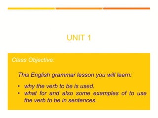 UNIT 1
Class Objective:
This English grammar lesson you will learn:
• why the verb to be is used.
• what for and also some examples of to use
the verb to be in sentences.
 