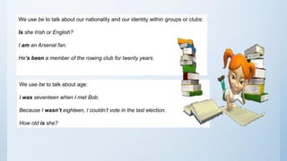We use be to talk about our nationality and our identity within groups or clubs:
Is she Irish or English?
I am an Arsenal fan.
He’s been a member of the rowing club for twenty years.
We use be to talk about age:
I was seventeen when I met Bob.
Because I wasn’t eighteen, I couldn’t vote in the last election.
How old is she?
 