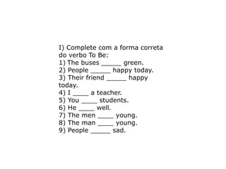 I) Complete com a forma correta
do verbo To Be:
1) The buses _____ green.
2) People _____ happy today.
3) Their friend _____ happy
today.
4) I ____ a teacher.
5) You ____ students.
6) He ____ well.
7) The men ____ young.
8) The man ____ young.
9) People _____ sad.
 