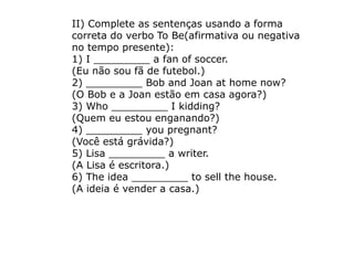 II) Complete as sentenças usando a forma
correta do verbo To Be(afirmativa ou negativa
no tempo presente):
1) I _________ a fan of soccer.
(Eu não sou fã de futebol.)
2) _________ Bob and Joan at home now?
(O Bob e a Joan estão em casa agora?)
3) Who _________ I kidding?
(Quem eu estou enganando?)
4) _________ you pregnant?
(Você está grávida?)
5) Lisa _________ a writer.
(A Lisa é escritora.)
6) The idea _________ to sell the house.
(A ideia é vender a casa.)
 