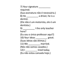 7) Your signature _________
required.
(Sua assinatura não é necessária.)
8) He _________ a driver, he is a
dentist.
(Ele não é um motorista, ele é um
dentista.)
9) _________ I the only teacher
here?
(Eu sou o único professor aqui?)
10) Your ideas _________ great.
(Suas ideias são ótimas.)
11) We _________ married.
(Nós não somos casados.)
12) I _________ tired today.
(Eu não estou cansada hoje.)
 