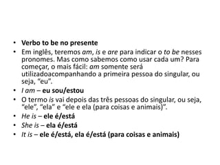 • Verbo to be no presente
• Em inglês, teremos am, is e are para indicar o to be nesses
pronomes. Mas como sabemos como usar cada um? Para
começar, o mais fácil: am somente será
utilizadoacompanhando a primeira pessoa do singular, ou
seja, “eu”.
• I am – eu sou/estou
• O termo is vai depois das três pessoas do singular, ou seja,
“ele”, “ela” e “ele e ela (para coisas e animais)”.
• He is – ele é/está
• She is – ela é/está
• It is – ele é/está, ela é/está (para coisas e animais)
 