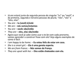 • Já are estará junto da segunda pessoa do singular “tu” ou “você”, e
da primeira, segunda e terceira pessoas do plural, “nós”, “vós” e
“eles, elas”.
• You are – tu (você) é/está
• We are – nós somos/estamos
• You are – vocês são/estão
• They are – eles, elas são/estão
• Agora que você já sabe como usar o to be com cada pronome,
vamos aprender a construir frase com ele! Veja alguns exemplos de
como é fácil:
• I am happy to be home. – Eu estou feliz de estar em casa.
• She is a smart girl. – Ela é uma garota esperta.
• We are from France. – Nós somos da França.
• They are upset with her. – Eles estão chateados com ela.
 