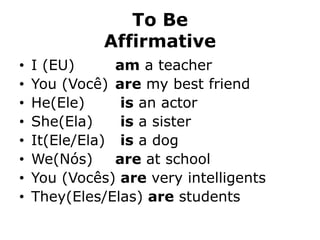 To Be
Affirmative
• I (EU) am a teacher
• You (Você) are my best friend
• He(Ele) is an actor
• She(Ela) is a sister
• It(Ele/Ela) is a dog
• We(Nós) are at school
• You (Vocês) are very intelligents
• They(Eles/Elas) are students
 