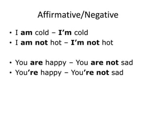 Affirmative/Negative
• I am cold – I’m cold
• I am not hot – I’m not hot
• You are happy – You are not sad
• You’re happy – You’re not sad
 