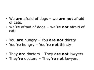 • We are afraid of dogs – we are not afraid
of cats.
• We’re afraid of dogs – We’re not afraid of
cats.
• You are hungry – You are not thirsty
• You’re hungry – You’re not thirsty
• They are doctors – They are not lawyers
• They’re doctors – They’re not lawyers
 