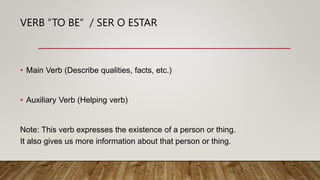 VERB “TO BE” / SER O ESTAR
• Main Verb (Describe qualities, facts, etc.)
• Auxiliary Verb (Helping verb)
Note: This verb e...