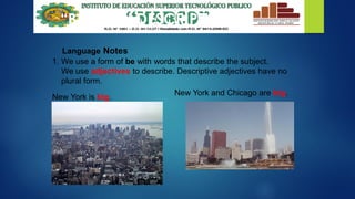 “BE” WITH DESCRIPTIONS
Language Notes
1. We use a form of be with words that describe the subject.
We use adjectives to describe. Descriptive adjectives have no
plural form.
New York and Chicago are big.
New York is big.
 