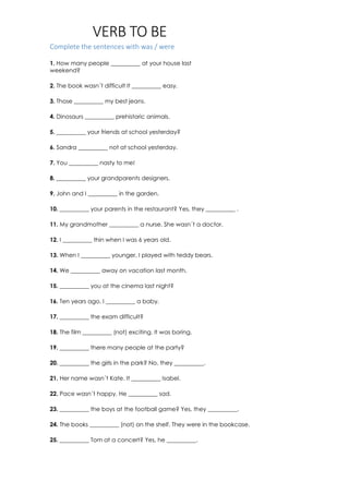 VERB TO BE
Complete the sentences with was / were
1. How many people __________ at your house last
weekend?
2. The book wasn´t difficult It __________ easy.
3. Those __________ my best jeans.
4. Dinosaurs __________ prehistoric animals.
5. __________ your friends at school yesterday?
6. Sandra __________ not at school yesterday.
7. You __________ nasty to me!
8. __________ your grandparents designers.
9. John and I __________ in the garden.
10. __________ your parents in the restaurant? Yes, they __________ .
11. My grandmother __________ a nurse. She wasn´t a doctor.
12. I __________ thin when I was 6 years old.
13. When I __________ younger, I played with teddy bears.
14. We __________ away on vacation last month.
15. __________ you at the cinema last night?
16. Ten years ago, I __________ a baby.
17. __________ the exam difficult?
18. The film __________ (not) exciting. It was boring.
19. __________ there many people at the party?
20. __________ the girls in the park? No, they __________.
21. Her name wasn´t Kate. It __________ Isabel.
22. Pace wasn´t happy. He __________ sad.
23. __________ the boys at the football game? Yes, they __________.
24. The books __________ (not) on the shelf. They were in the bookcase.
25. __________ Tom at a concert? Yes, he __________.
 