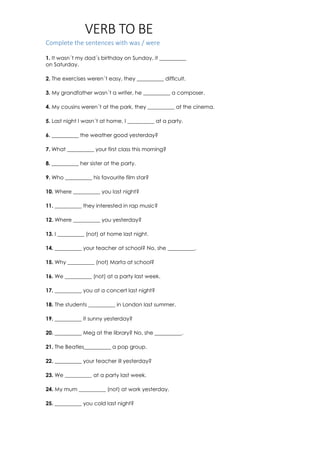 VERB TO BE
Complete the sentences with was / were
1. It wasn´t my dad´s birthday on Sunday, it __________
on Saturday.
2. The exercises weren´t easy, they __________ difficult.
3. My grandfather wasn´t a writer, he __________ a composer.
4. My cousins weren´t at the park, they __________ at the cinema.
5. Last night I wasn´t at home, I __________ at a party.
6. __________ the weather good yesterday?
7. What __________ your first class this morning?
8. __________ her sister at the party.
9. Who __________ his favourite film star?
10. Where __________ you last night?
11. __________ they interested in rap music?
12. Where __________ you yesterday?
13. I __________ (not) at home last night.
14. __________ your teacher at school? No, she __________.
15. Why __________ (not) Marta at school?
16. We __________ (not) at a party last week.
17. __________ you at a concert last night?
18. The students __________ in London last summer.
19. __________ it sunny yesterday?
20. __________ Meg at the library? No, she __________.
21. The Beatles__________ a pop group.
22. __________ your teacher ill yesterday?
23. We __________ at a party last week.
24. My mum __________ (not) at work yesterday.
25. __________ you cold last night?
 